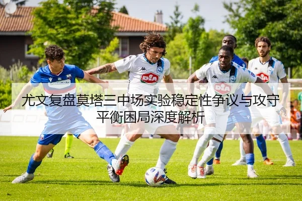 尤文复盘莫塔三中场实验稳定性争议与攻守平衡困局深度解析
