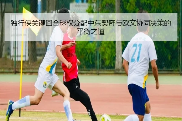 独行侠关键回合球权分配中东契奇与欧文协同决策的平衡之道