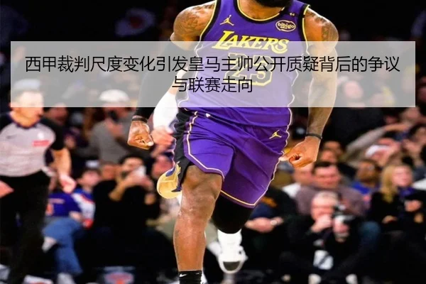 西甲裁判尺度变化引发皇马主帅公开质疑背后的争议与联赛走向