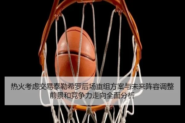 热火考虑交易泰勒希罗后场重组方案与未来阵容调整前景和竞争力走向全面分析