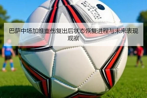 巴萨中场加维重伤复出后状态恢复进程与未来表现观察