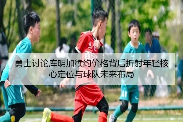 勇士讨论库明加续约价格背后折射年轻核心定位与球队未来布局