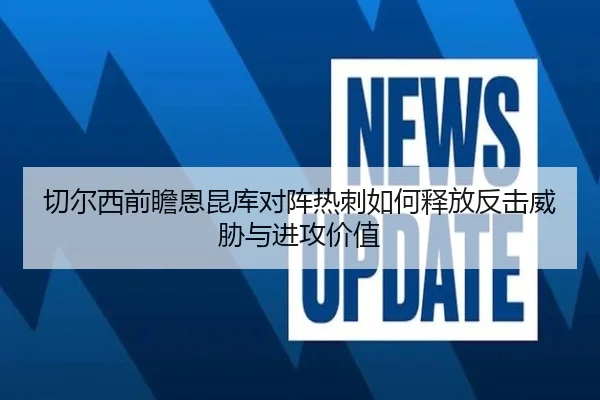 切尔西前瞻恩昆库对阵热刺如何释放反击威胁与进攻价值